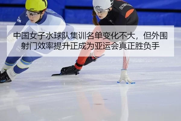 中国女子水球队集训名单变化不大，但外围射门效率提升正成为亚运会真正胜负手